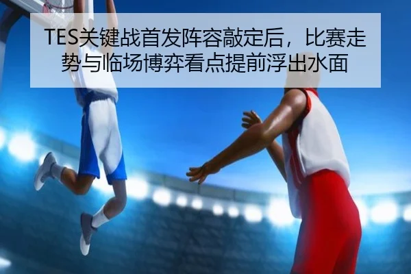 TES关键战首发阵容敲定后，比赛走势与临场博弈看点提前浮出水面 | Sina Sports